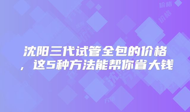 沈阳三代试管全包的价格，这5种方法能帮你省大钱