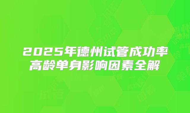 2025年德州试管成功率高龄单身影响因素全解