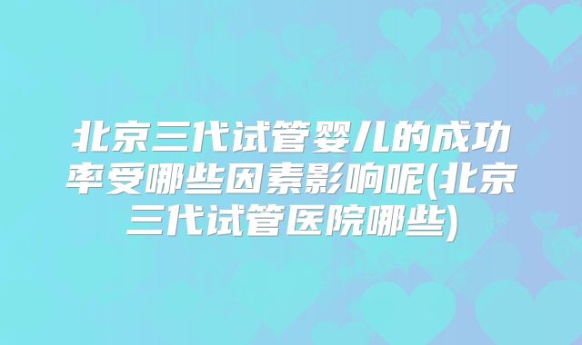 北京三代试管婴儿的成功率受哪些因素影响呢(北京三代试管医院哪些)