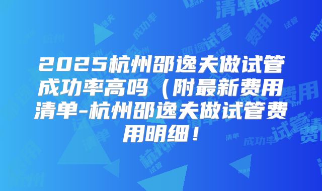 2025杭州邵逸夫做试管成功率高吗(附最新费用清单-杭州邵逸夫做试管费用明细!
