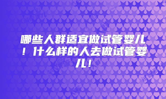 哪些人群适宜做试管婴儿！什么样的人去做试管婴儿！