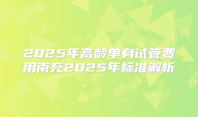 2025年高龄单身试管费用南充2025年标准解析