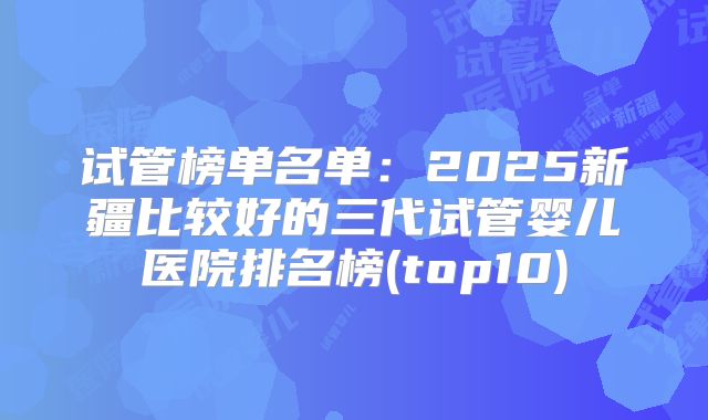试管榜单名单：2025新疆比较好的三代试管婴儿医院排名榜(top10)