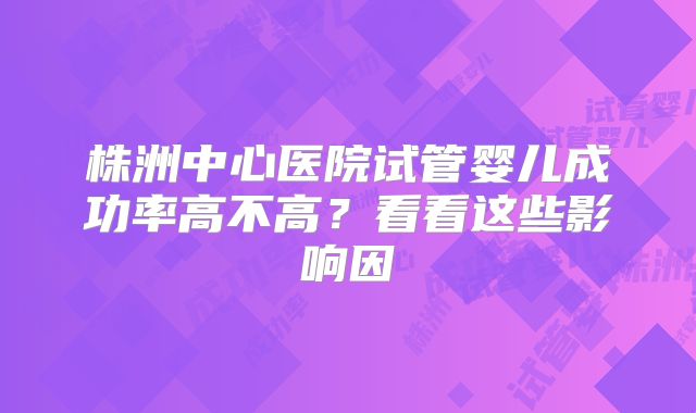 株洲中心医院试管婴儿成功率高不高？看看这些影响因