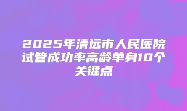 2025年清远市人民医院试管成功率高龄单身10个关键点