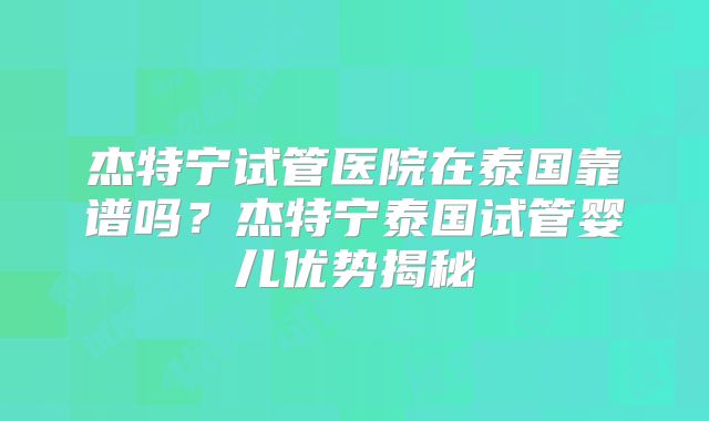杰特宁试管医院在泰国靠谱吗？杰特宁泰国试管婴儿优势揭秘