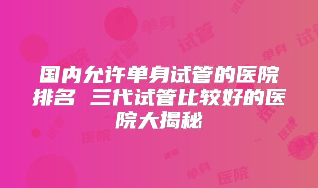 国内允许单身试管的医院排名 三代试管比较好的医院大揭秘