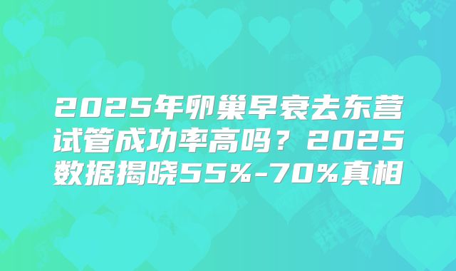 2025年卵巢早衰去东营试管成功率高吗？2025数据揭晓55%-70%真相