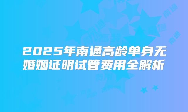 2025年南通高龄单身无婚姻证明试管费用全解析