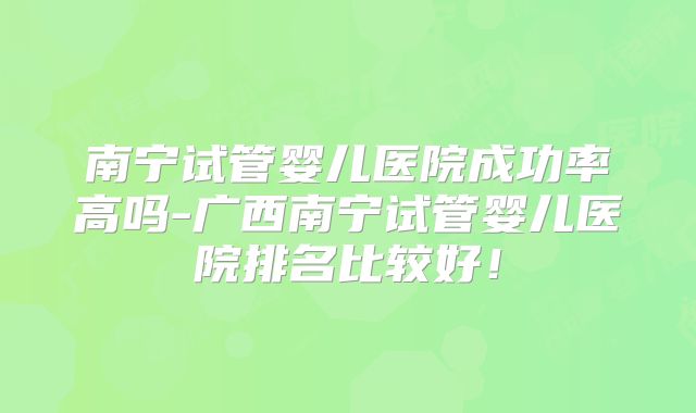 南宁试管婴儿医院成功率高吗-广西南宁试管婴儿医院排名比较好！