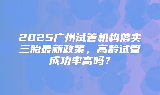 2025广州试管机构落实三胎最新政策，高龄试管成功率高吗？