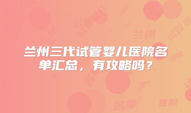 兰州三代试管婴儿医院名单汇总，有攻略吗？