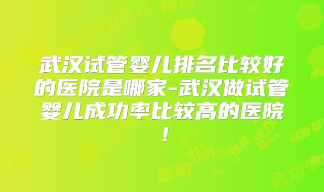 武汉试管婴儿排名比较好的医院是哪家-武汉做试管婴儿成功率比较高的医院!