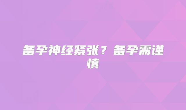 备孕神经紧张?备孕需谨慎