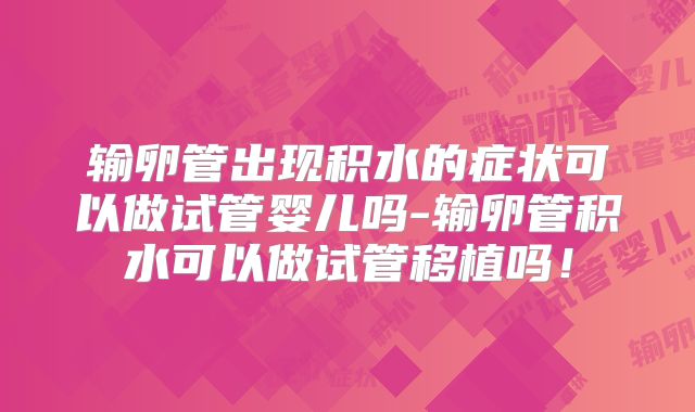 输卵管出现积水的症状可以做试管婴儿吗-输卵管积水可以做试管移植吗！