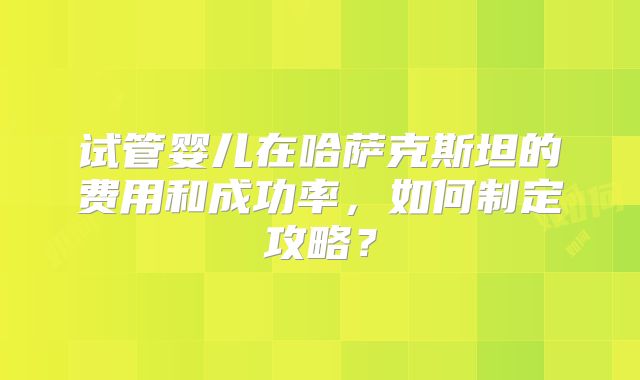 试管婴儿在哈萨克斯坦的费用和成功率，如何制定攻略？