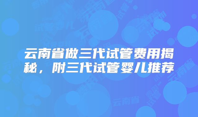 云南省做三代试管费用揭秘，附三代试管婴儿推荐