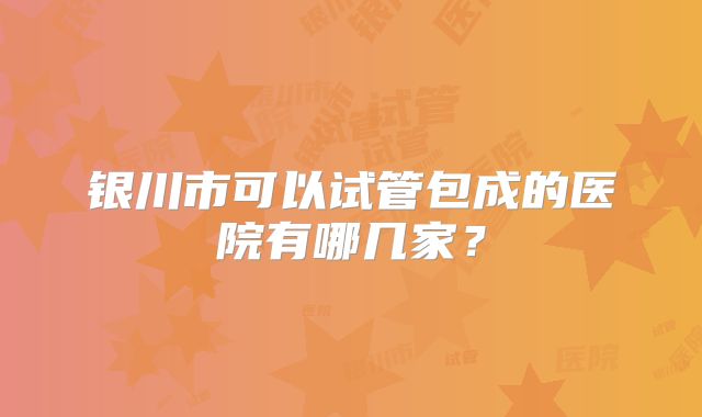 银川市可以试管包成的医院有哪几家？