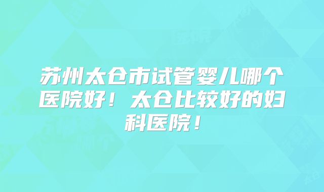 苏州太仓市试管婴儿哪个医院好！太仓比较好的妇科医院！