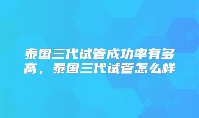 泰国三代试管成功率有多高，泰国三代试管怎么样