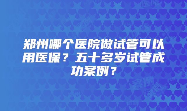 郑州哪个医院做试管可以用医保?五十多岁试管成功案例?