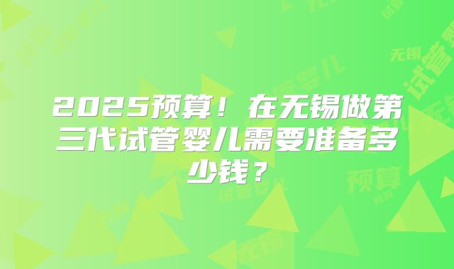 2025预算！在无锡做第三代试管婴儿需要准备多少钱？