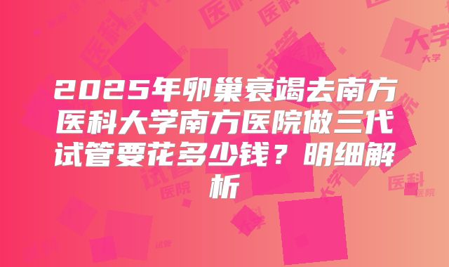 2025年卵巢衰竭去南方医科大学南方医院做三代试管要花多少钱？明细解析
