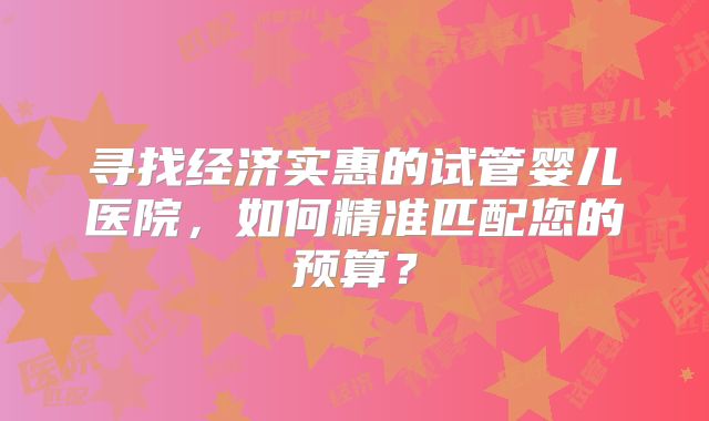 寻找经济实惠的试管婴儿医院,如何精准匹配您的预算?