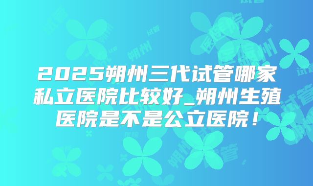 2025朔州三代试管哪家私立医院比较好_朔州生殖医院是不是公立医院！
