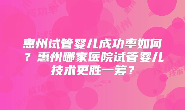 惠州试管婴儿成功率如何?惠州哪家医院试管婴儿技术更胜一筹?