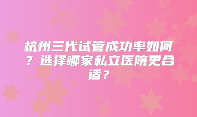 杭州三代试管成功率如何？选择哪家私立医院更合适？