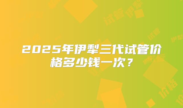 2025年伊犁三代试管价格多少钱一次？