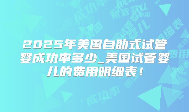 2025年美国自助式试管婴成功率多少_美国试管婴儿的费用明细表！