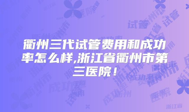 衢州三代试管费用和成功率怎么样,浙江省衢州市第三医院！