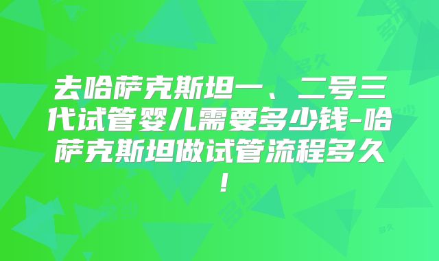 去哈萨克斯坦一、二号三代试管婴儿需要多少钱-哈萨克斯坦做试管流程多久！