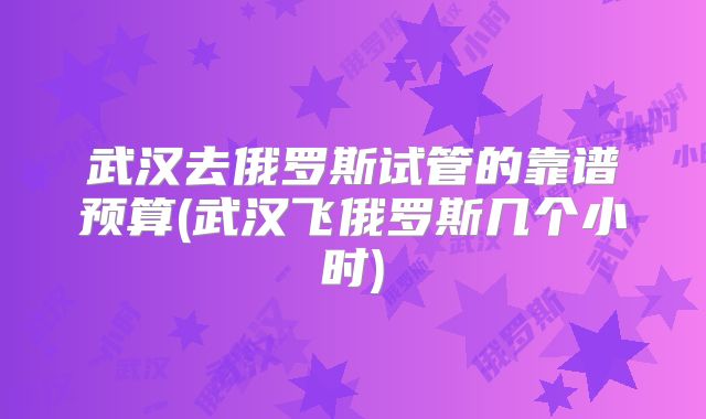 武汉去俄罗斯试管的靠谱预算(武汉飞俄罗斯几个小时)