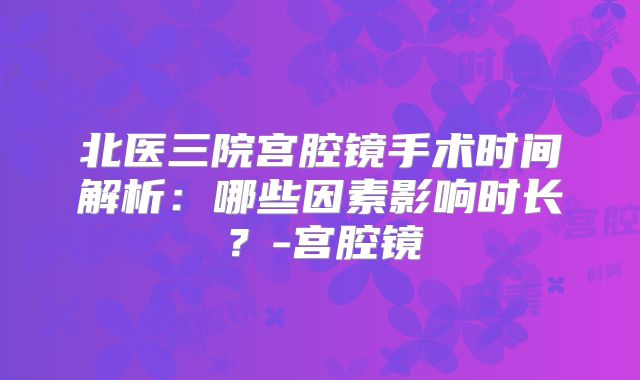 北医三院宫腔镜手术时间解析：哪些因素影响时长？-宫腔镜
