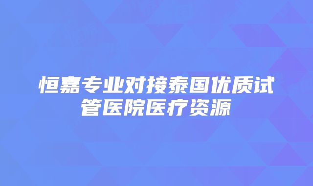 恒嘉专业对接泰国优质试管医院医疗资源