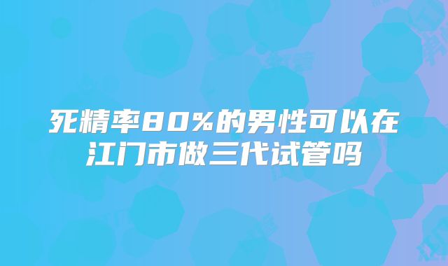 死精率80%的男性可以在江门市做三代试管吗