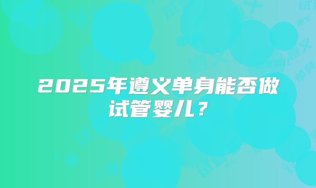 2025年遵义单身能否做试管婴儿？
