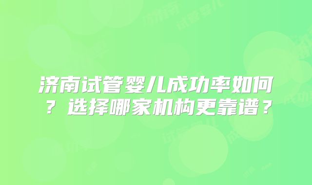 济南试管婴儿成功率如何？选择哪家机构更靠谱？