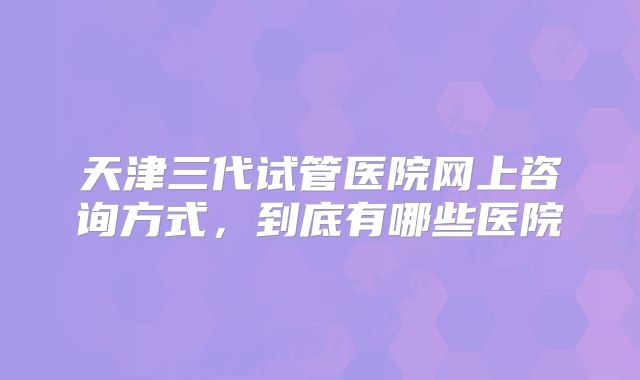 天津三代试管医院网上咨询方式，到底有哪些医院