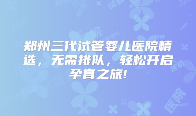 郑州三代试管婴儿医院精选,无需排队,轻松开启孕育之旅!