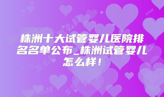 株洲十大试管婴儿医院排名名单公布_株洲试管婴儿怎么样！