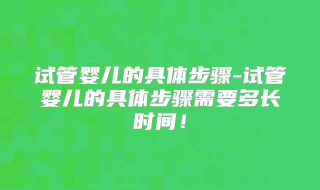 试管婴儿的具体步骤-试管婴儿的具体步骤需要多长时间！
