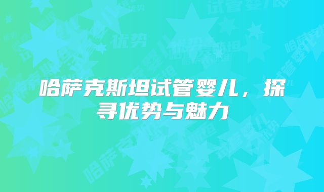 哈萨克斯坦试管婴儿，探寻优势与魅力