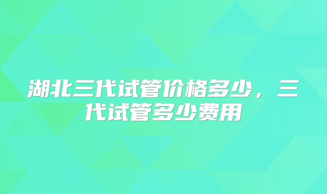 湖北三代试管价格多少,三代试管多少费用