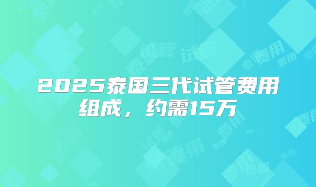 2025泰国三代试管费用组成，约需15万