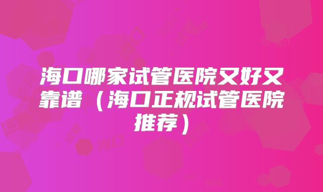 海口哪家试管医院又好又靠谱（海口正规试管医院推荐）