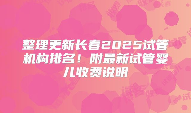 整理更新长春2025试管机构排名！附最新试管婴儿收费说明